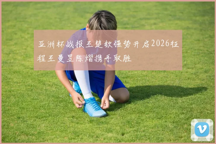 亚洲杯战报王楚钦强势开启2026征程王曼昱陈熠携手取胜