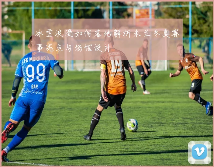 冰雪浪漫如何落地解析米兰冬奥赛事亮点与场馆设计