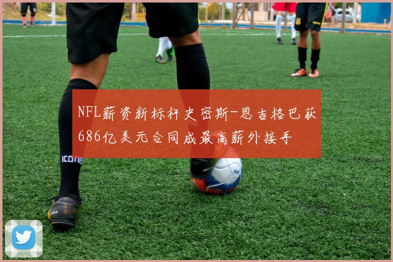 NFL薪资新标杆史密斯-恩吉格巴获686亿美元合同成最高薪外接手