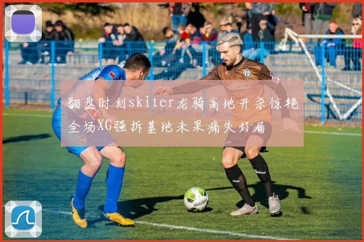 翻盘时刻skiter龙骑高地开杀惊艳全场XG强拆基地未果痛失好局