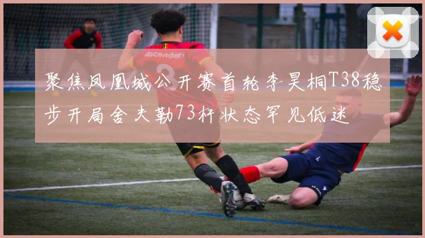 聚焦凤凰城公开赛首轮李昊桐T38稳步开局舍夫勒73杆状态罕见低迷