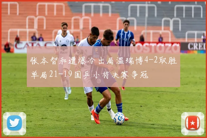 张本智和遭爆冷出局温瑞博4-2取胜单局21-19国乒小将决赛争冠
