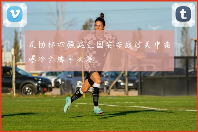 足协杯四强诞生国安苦战过关申花爆冷无缘半决赛