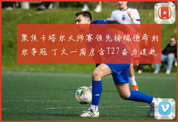 聚焦卡塔尔大师赛领先榜瑞德希利尔争冠 丁文一周彦含T27奋力追赶