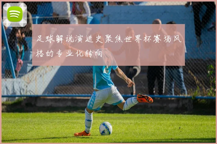 足球解说演进史聚焦世界杯赛场风格的专业化转向