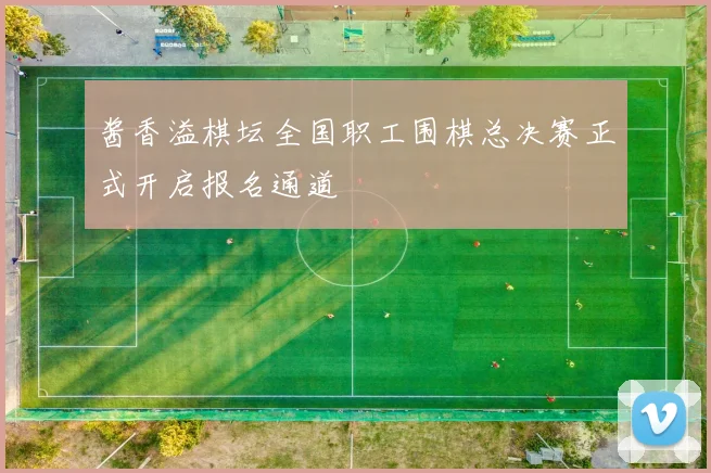 酱香溢棋坛全国职工围棋总决赛正式开启报名通道