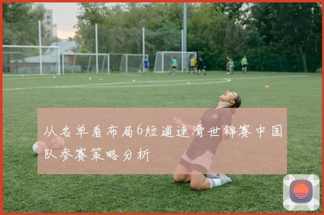 从名单看布局6短道速滑世锦赛中国队参赛策略分析