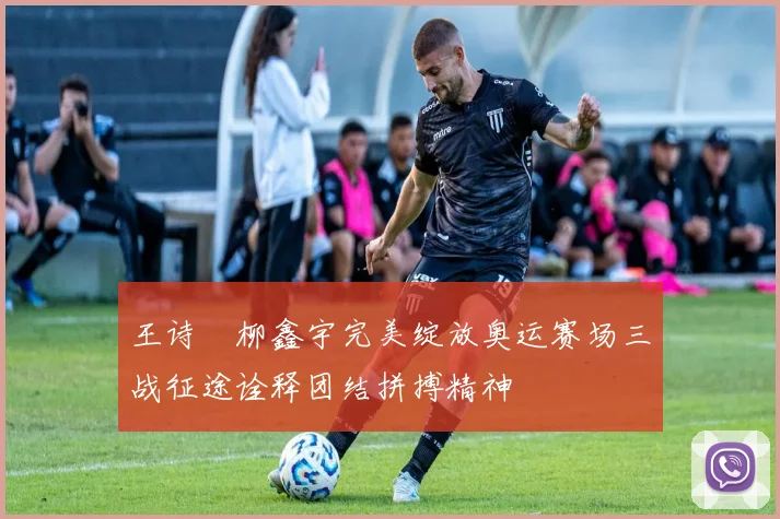 王诗玥柳鑫宇完美绽放奥运赛场三战征途诠释团结拼搏精神