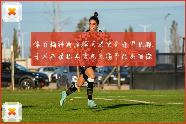 体育精神新诠释冯提莫公开甲状腺手术疤痕称其为老天赐予的美丽微笑线